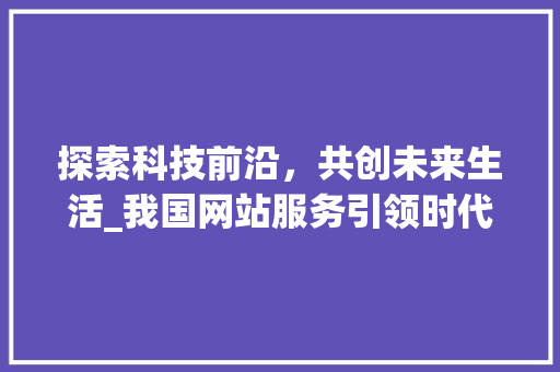 探索科技前沿，共创未来生活_我国网站服务引领时代潮流