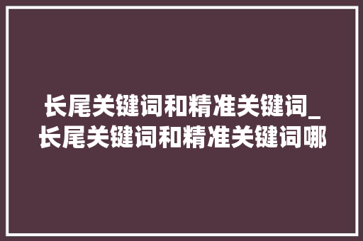 长尾关键词和精准关键词_长尾关键词和精准关键词哪个好。 SEO关键词 长尾关键词和精准关键词_长尾关键词和精准关键词哪个好。 长尾关键词和精准关键词_长尾关键词和精准关键词哪个好。 SEO关键词
