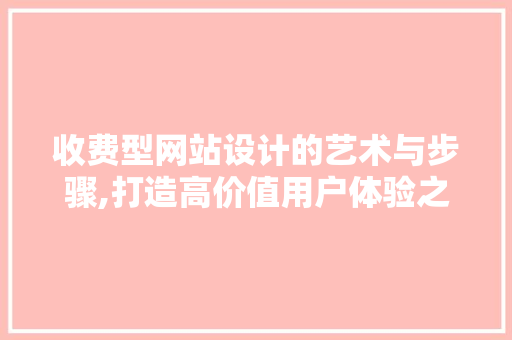 收费型网站设计的艺术与步骤,打造高价值用户体验之路