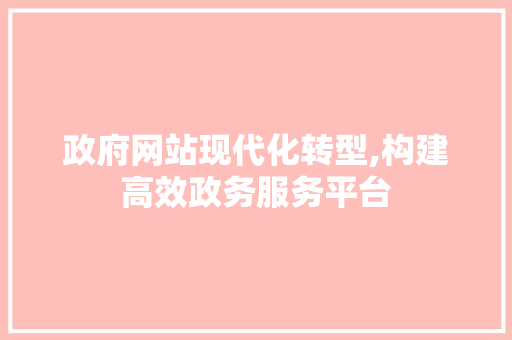 政府网站现代化转型,构建高效政务服务平台