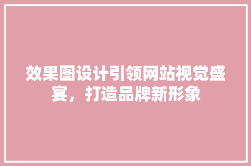 效果图设计引领网站视觉盛宴，打造品牌新形象