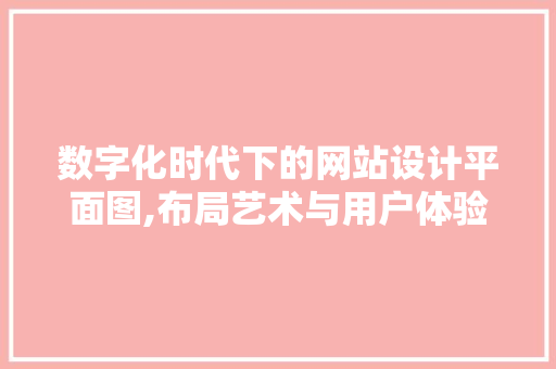 数字化时代下的网站设计平面图,布局艺术与用户体验的完美融合