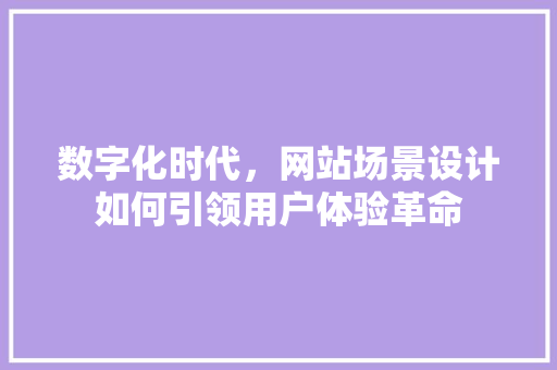 数字化时代，网站场景设计如何引领用户体验革命