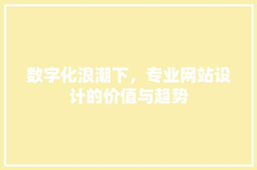 数字化浪潮下，专业网站设计的价值与趋势