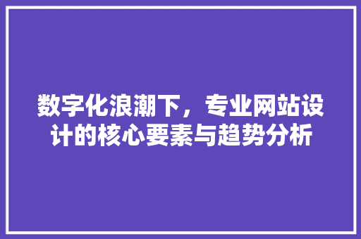 数字化浪潮下，专业网站设计的核心要素与趋势分析