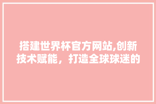 搭建世界杯官方网站,创新技术赋能，打造全球球迷的赛事盛宴