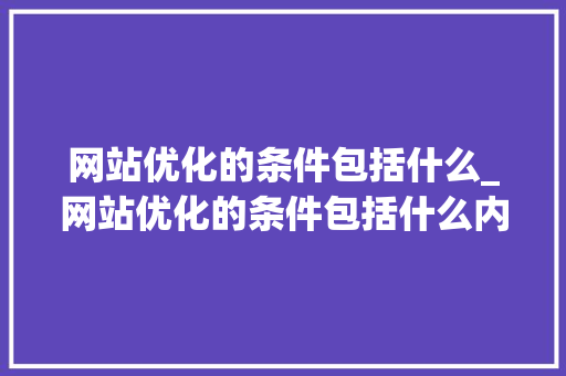 网站优化的条件包括什么_网站优化的条件包括什么内容。 网站优化的条件包括什么_网站优化的条件包括什么内容。 百度SEO