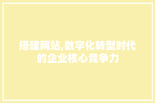搭建网站,数字化转型时代的企业核心竞争力