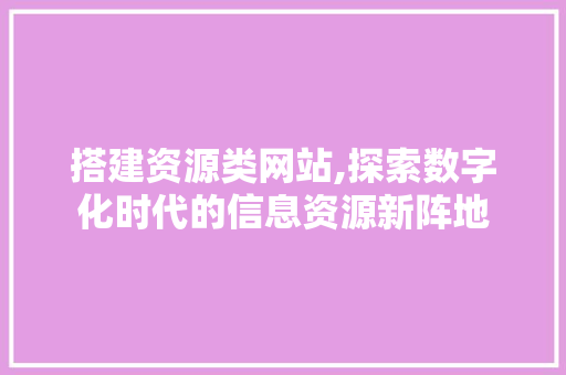 搭建资源类网站,探索数字化时代的信息资源新阵地