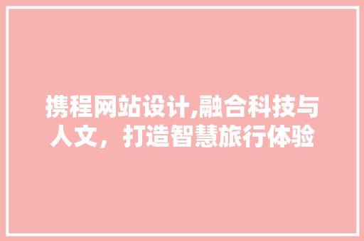 携程网站设计,融合科技与人文，打造智慧旅行体验 携程网站设计,融合科技与人文，打造智慧旅行体验 必应SEO