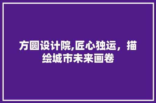 方圆设计院,匠心独运，描绘城市未来画卷