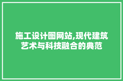 施工设计图网站,现代建筑艺术与科技融合的典范