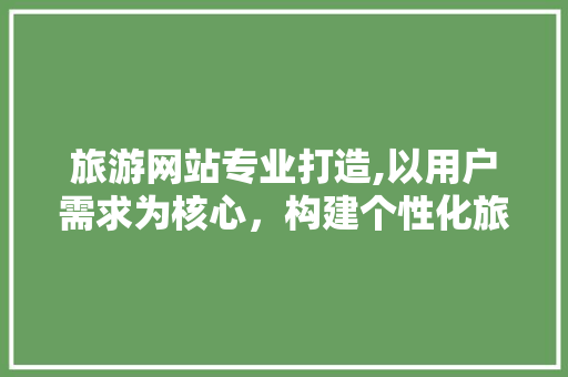 旅游网站专业打造,以用户需求为核心，构建个性化旅游体验 旅游网站专业打造,以用户需求为核心，构建个性化旅游体验 神马SEO