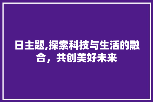 日主题,探索科技与生活的融合，共创美好未来