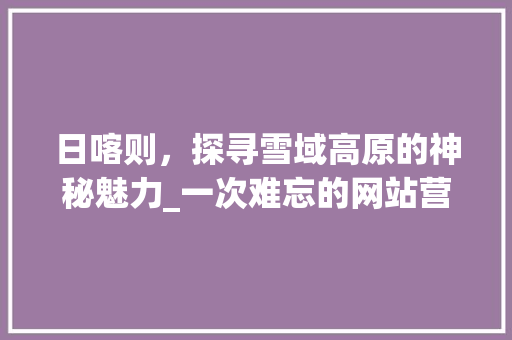 日喀则，探寻雪域高原的神秘魅力_一次难忘的网站营销之旅