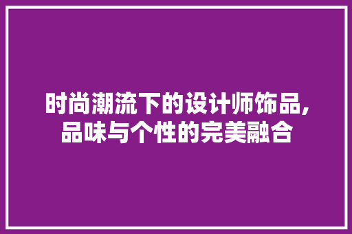 时尚潮流下的设计师饰品,品味与个性的完美融合