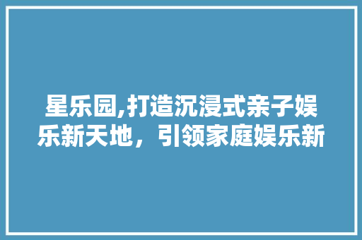 星乐园,打造沉浸式亲子娱乐新天地，引领家庭娱乐新潮流