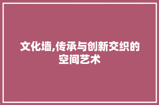 文化墙,传承与创新交织的空间艺术 文化墙,传承与创新交织的空间艺术 必应SEO