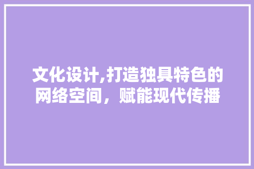 文化设计,打造独具特色的网络空间，赋能现代传播