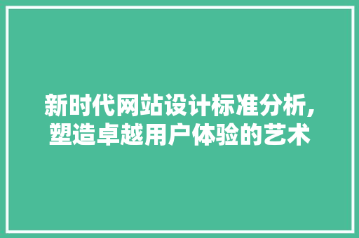 新时代网站设计标准分析,塑造卓越用户体验的艺术