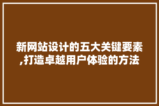 新网站设计的五大关键要素,打造卓越用户体验的方法