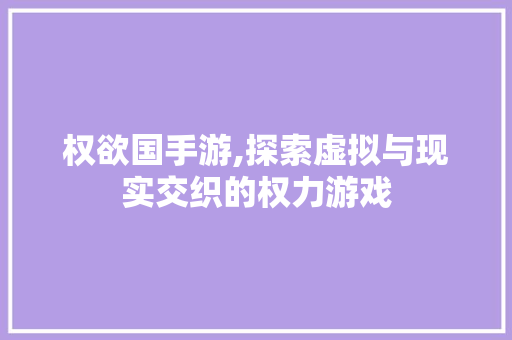 权欲国手游,探索虚拟与现实交织的权力游戏