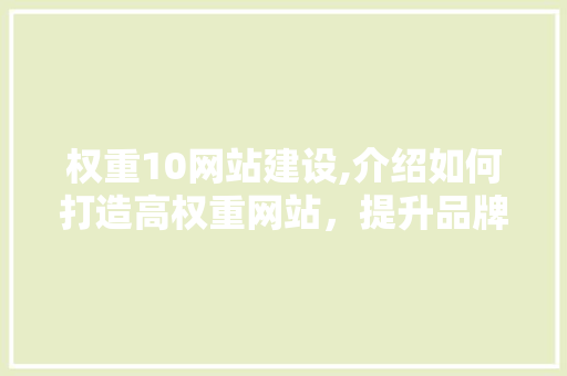 权重10网站建设,介绍如何打造高权重网站，提升品牌影响力 权重10网站建设,介绍如何打造高权重网站，提升品牌影响力 网站建设公司