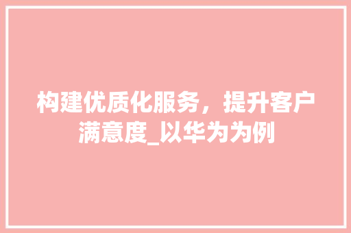 构建优质化服务，提升客户满意度_以华为为例 构建优质化服务，提升客户满意度_以华为为例 神马SEO
