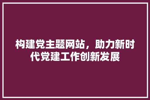 构建党主题网站，助力新时代党建工作创新发展