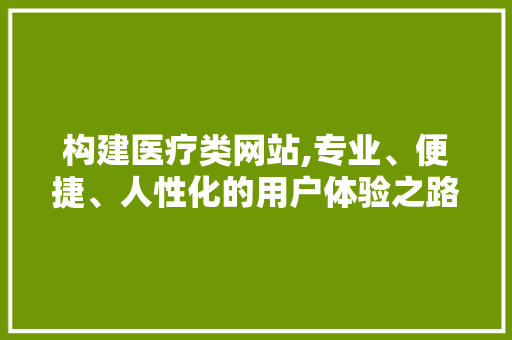构建医疗类网站,专业、便捷、人性化的用户体验之路