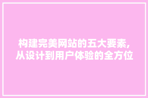 构建完美网站的五大要素,从设计到用户体验的全方位分析