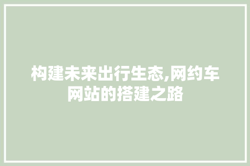 构建未来出行生态,网约车网站的搭建之路 构建未来出行生态,网约车网站的搭建之路 网站建设公司