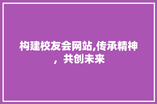 构建校友会网站,传承精神，共创未来