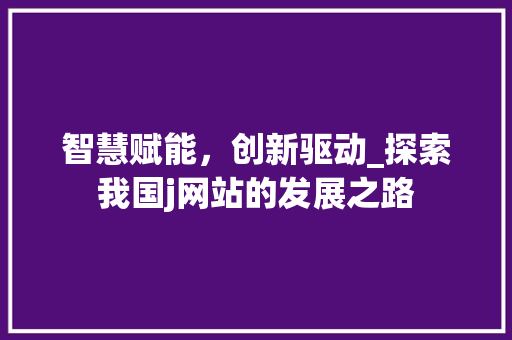 智慧赋能，创新驱动_探索我国j网站的发展之路