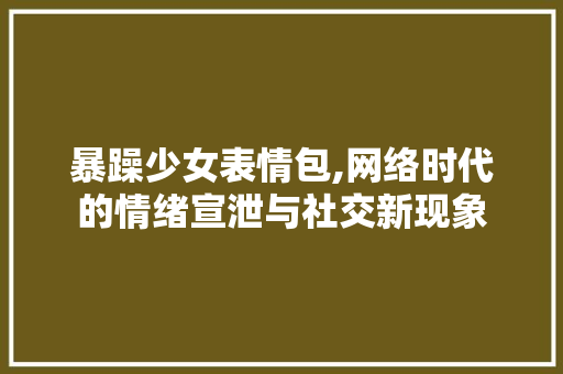 暴躁少女表情包,网络时代的情绪宣泄与社交新现象 暴躁少女表情包,网络时代的情绪宣泄与社交新现象 神马SEO
