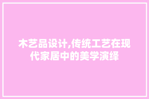 木艺品设计,传统工艺在现代家居中的美学演绎