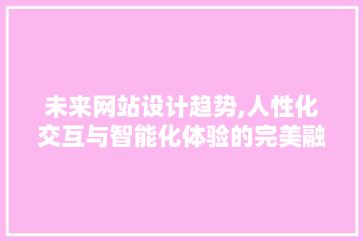 未来网站设计趋势,人性化交互与智能化体验的完美融合