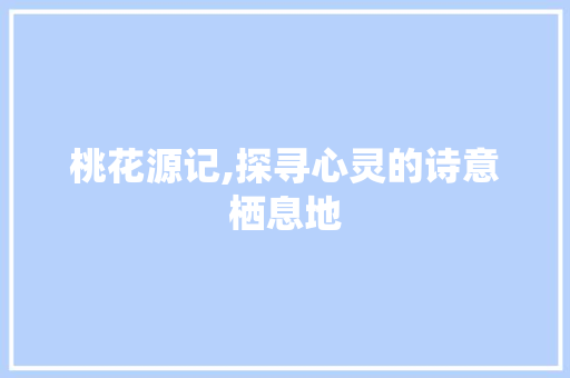 桃花源记,探寻心灵的诗意栖息地