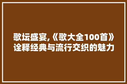 歌坛盛宴,《歌大全100首》诠释经典与流行交织的魅力