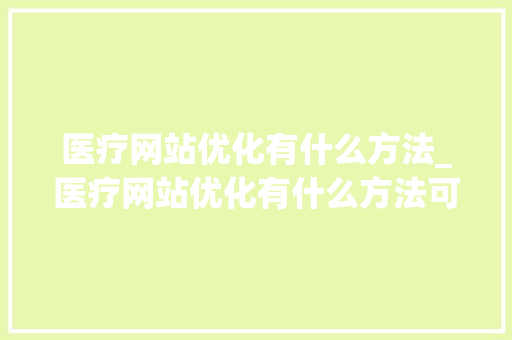 医疗网站优化有什么方法_医疗网站优化有什么方法可以做。 医疗网站优化有什么方法_医疗网站优化有什么方法可以做。 网站建设公司