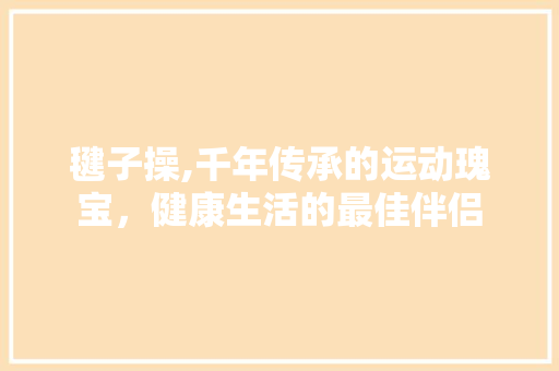 毽子操,千年传承的运动瑰宝，健康生活的最佳伴侣