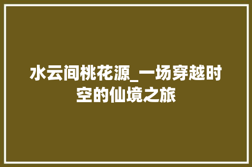 水云间桃花源_一场穿越时空的仙境之旅 水云间桃花源_一场穿越时空的仙境之旅 网站建设公司