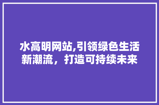 水高明网站,引领绿色生活新潮流，打造可持续未来