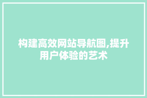 构建高效网站导航图,提升用户体验的艺术