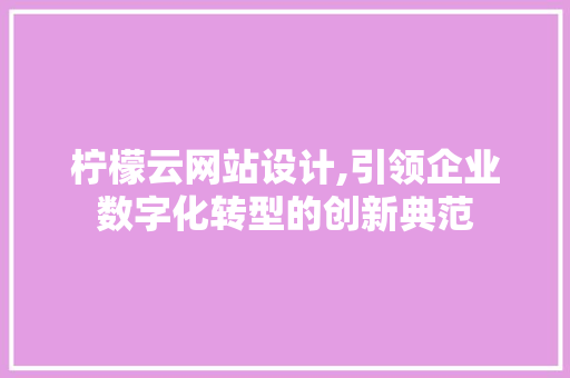 柠檬云网站设计,引领企业数字化转型的创新典范