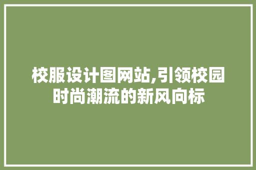 校服设计图网站,引领校园时尚潮流的新风向标