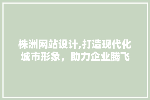 株洲网站设计,打造现代化城市形象，助力企业腾飞