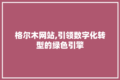 格尔木网站,引领数字化转型的绿色引擎 格尔木网站,引领数字化转型的绿色引擎 网站建设公司