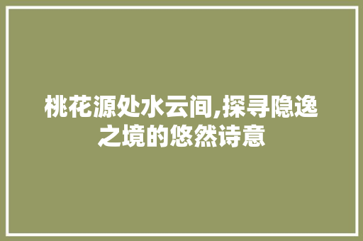 桃花源处水云间,探寻隐逸之境的悠然诗意