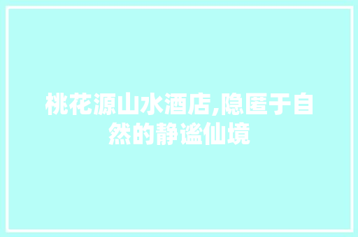 桃花源山水酒店,隐匿于自然的静谧仙境